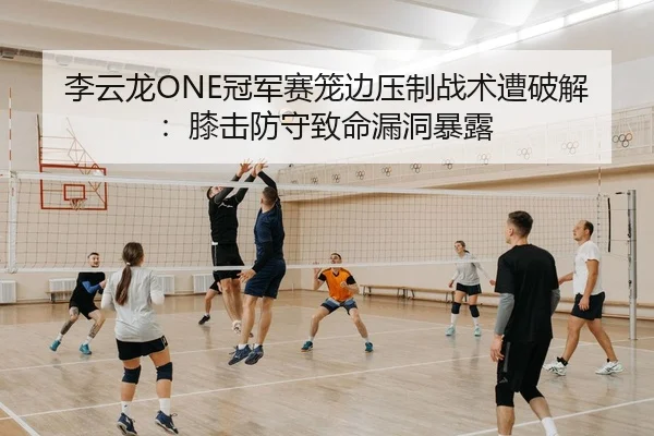 李云龙ONE冠军赛笼边压制战术遭破解：膝击防守致命漏洞暴露
