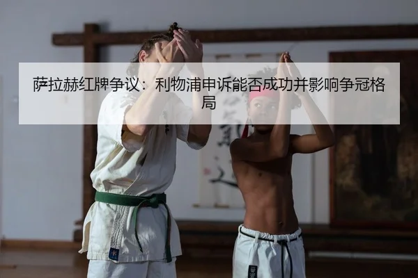 萨拉赫红牌争议：利物浦申诉能否成功并影响争冠格局